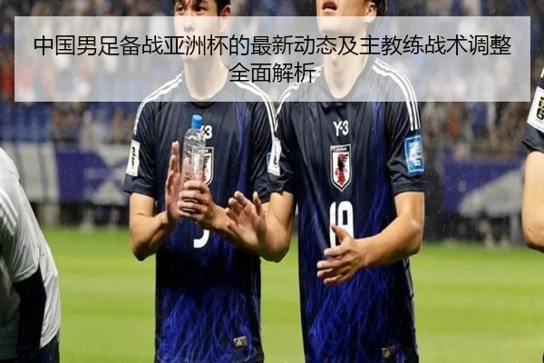 中国男足备战亚洲杯的最新动态及主教练战术调整全面解析